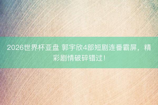 2026世界杯亚盘 郭宇欣4部短剧连番霸屏，精彩剧情破碎错过！