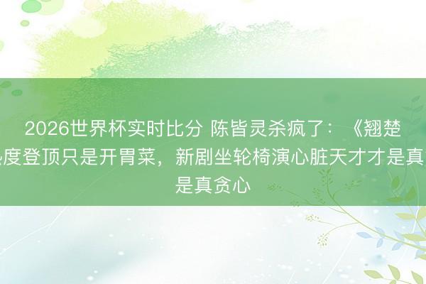 2026世界杯实时比分 陈皆灵杀疯了：《翘楚》热度登顶只是开胃菜，新剧坐轮椅演心脏天才才是真贪心