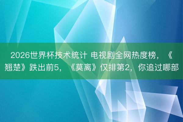 2026世界杯技术统计 电视剧全网热度榜，《翘楚》跌出前5，《莫离》仅排第2，你追过哪部