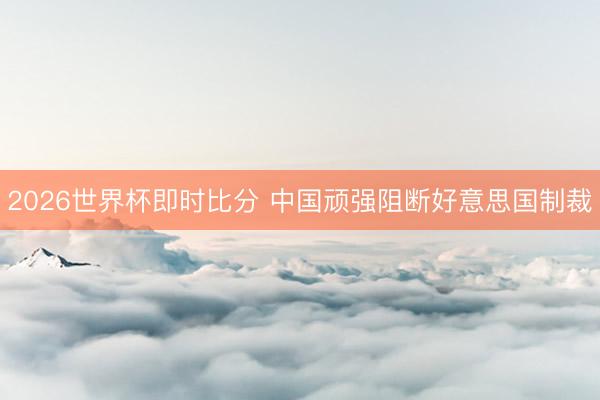 2026世界杯即时比分 中国顽强阻断好意思国制裁