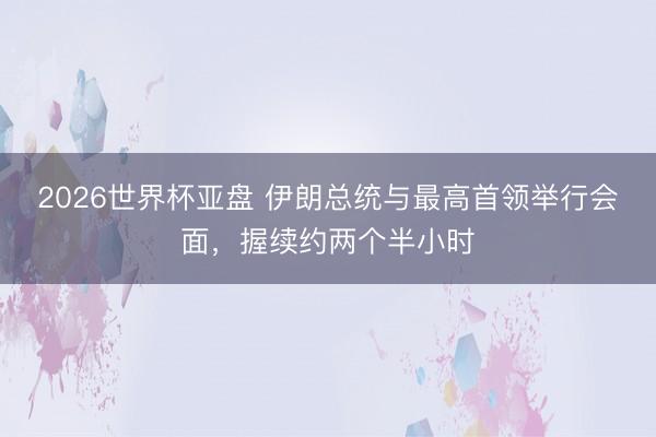 2026世界杯亚盘 伊朗总统与最高首领举行会面，握续约两个半小时