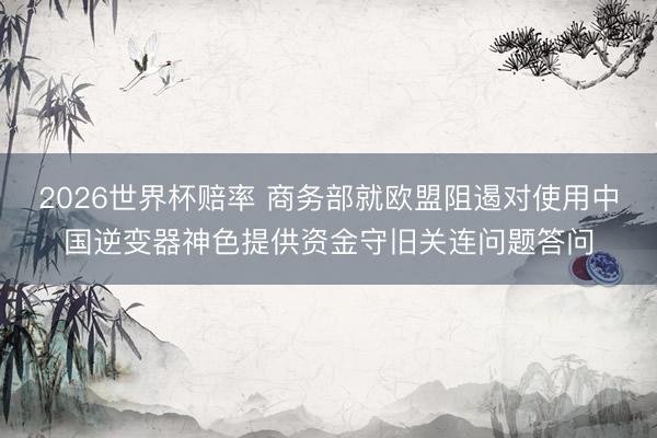 2026世界杯赔率 商务部就欧盟阻遏对使用中国逆变器神色提供资金守旧关连问题答问