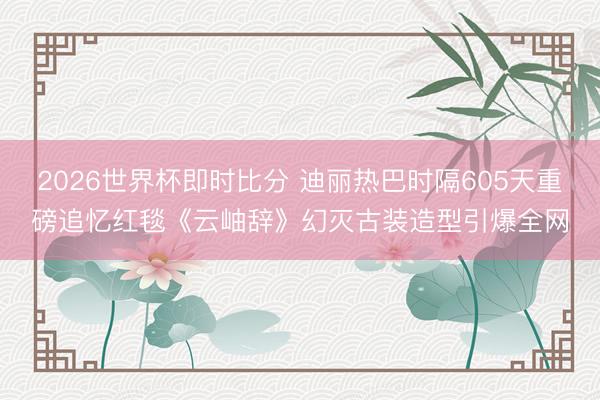 2026世界杯即时比分 迪丽热巴时隔605天重磅追忆红毯《云岫辞》幻灭古装造型引爆全网