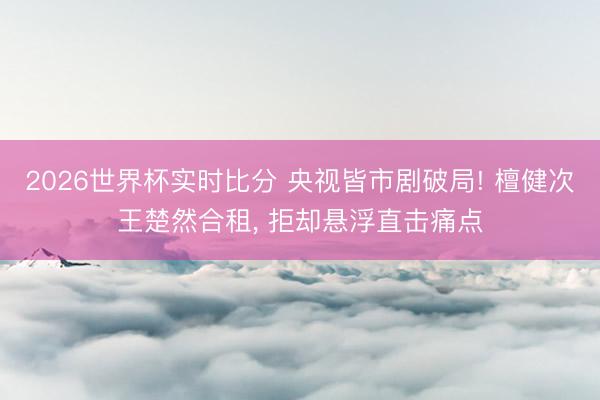 2026世界杯实时比分 央视皆市剧破局! 檀健次王楚然合租， 拒却悬浮直击痛点