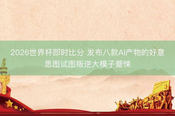 2026世界杯即时比分 发布八款AI产物的好意思图试图叛逆大模子蹙悚