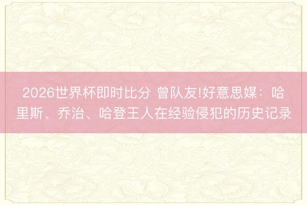 2026世界杯即时比分 曾队友!好意思媒:哈里斯、乔治、哈登王人在经验侵犯的历史记录