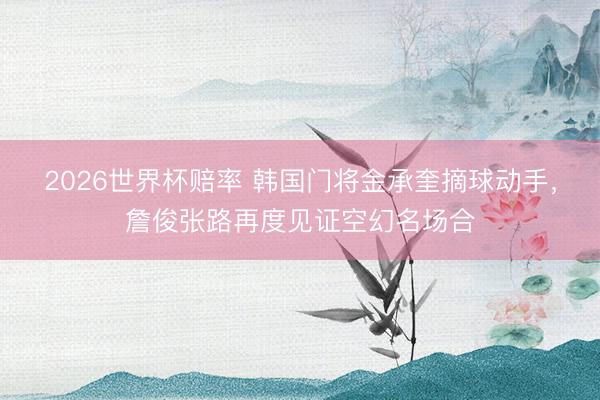 2026世界杯赔率 韩国门将金承奎摘球动手,詹俊张路再度见证空幻名场合