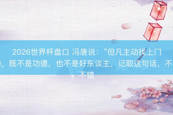 2026世界杯盘口 冯唐说:“但凡主动找上门的,既不是功德,也不是好东谈主,记取这句话,不错