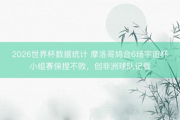 2026世界杯数据统计 摩洛哥鸠合6场宇宙杯小组赛保捏不败,创非洲球队记载